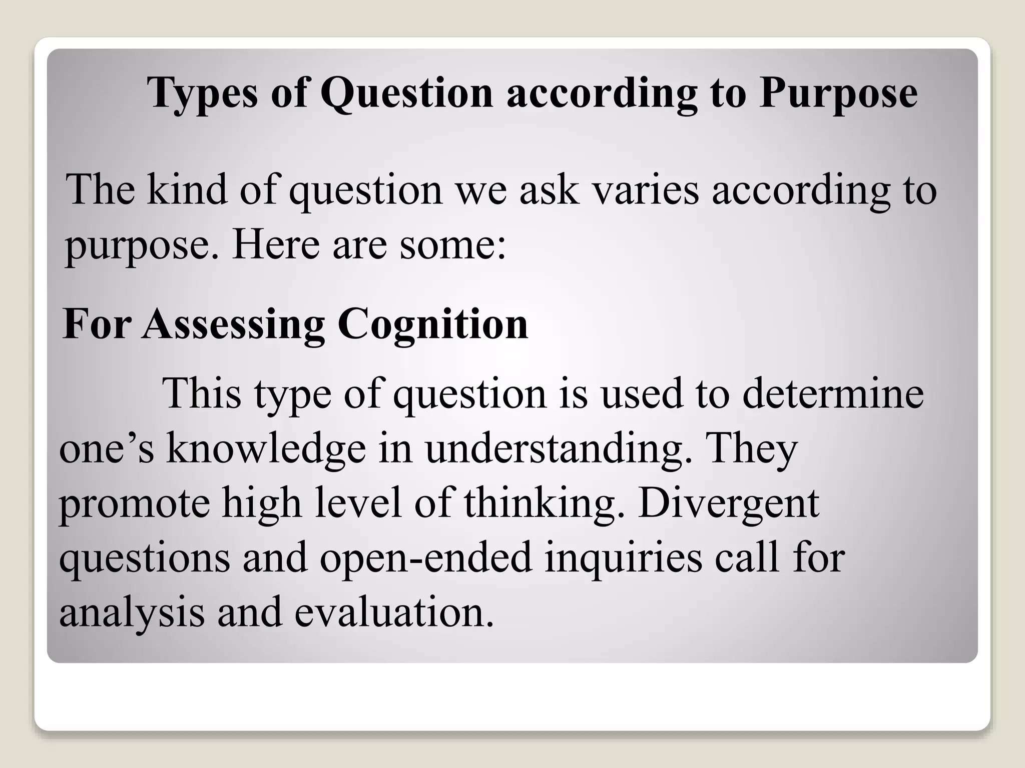 Types of Question according to Purpose
The kind of question we ask varies according to
purpose. Here are some:
For Assessing Cognition
This type of question is used to determine
one’s knowledge in understanding. They
promote high level of thinking. Divergent
questions and open-ended inquiries call for
analysis and evaluation.
 