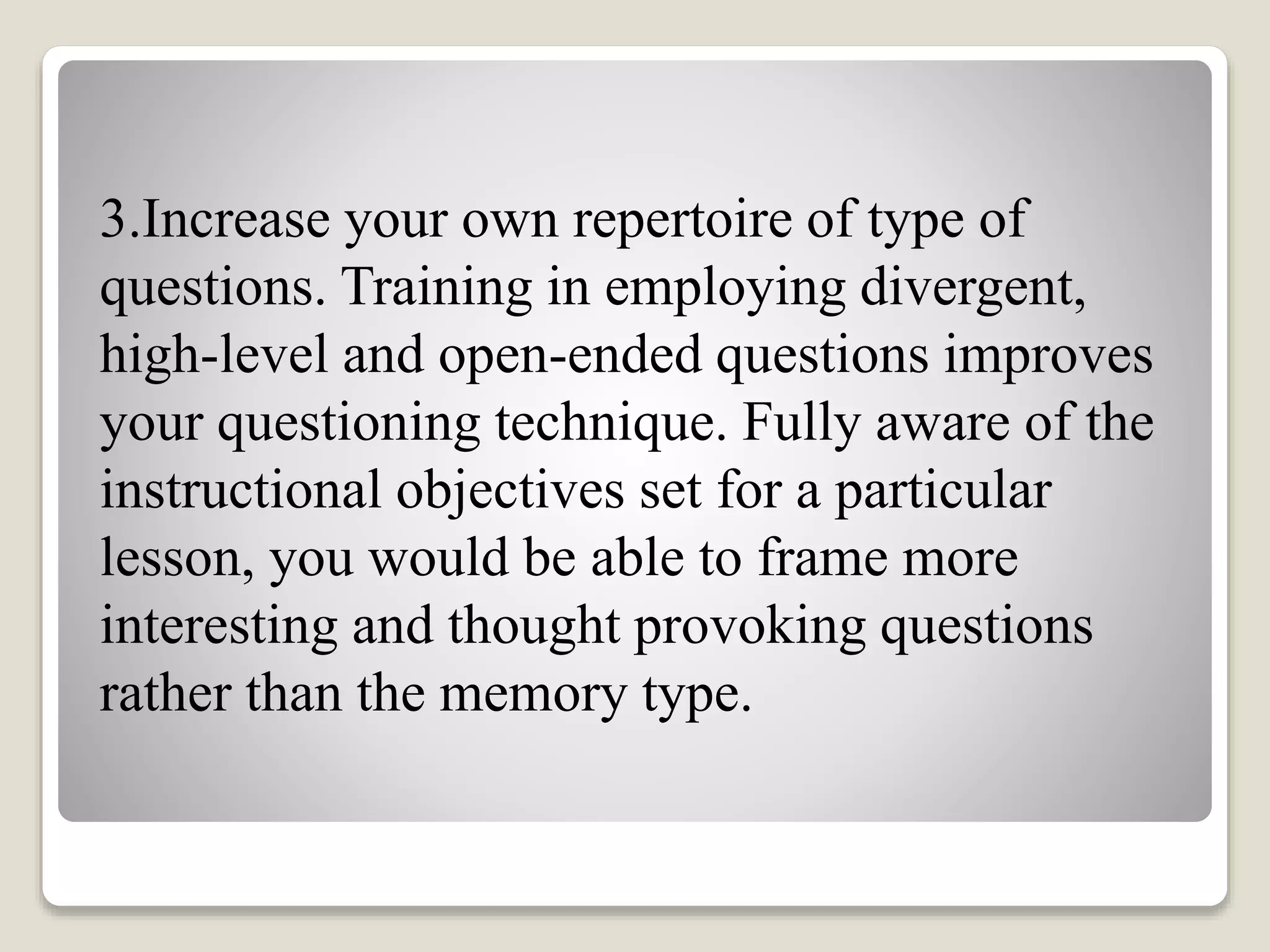 3.Increase your own repertoire of type of
questions. Training in employing divergent,
high-level and open-ended questions improves
your questioning technique. Fully aware of the
instructional objectives set for a particular
lesson, you would be able to frame more
interesting and thought provoking questions
rather than the memory type.
 