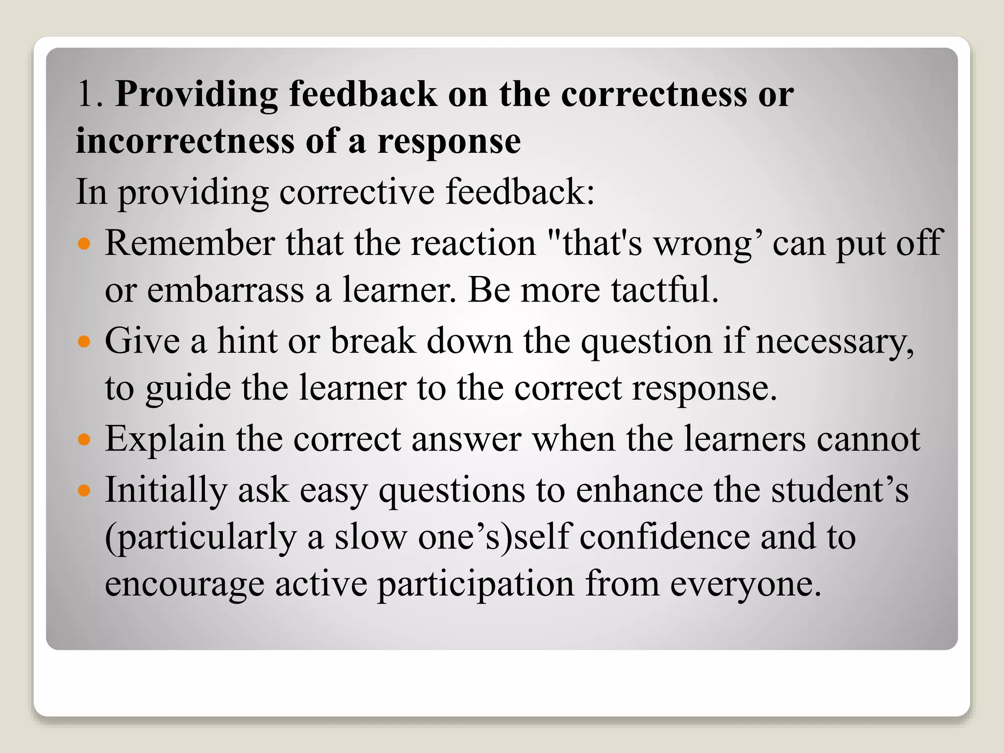 1. Providing feedback on the correctness or
incorrectness of a response
In providing corrective feedback:
 Remember that the reaction "that's wrong’ can put off
or embarrass a learner. Be more tactful.
 Give a hint or break down the question if necessary,
to guide the learner to the correct response.
 Explain the correct answer when the learners cannot
 Initially ask easy questions to enhance the student’s
(particularly a slow one’s)self confidence and to
encourage active participation from everyone.
 