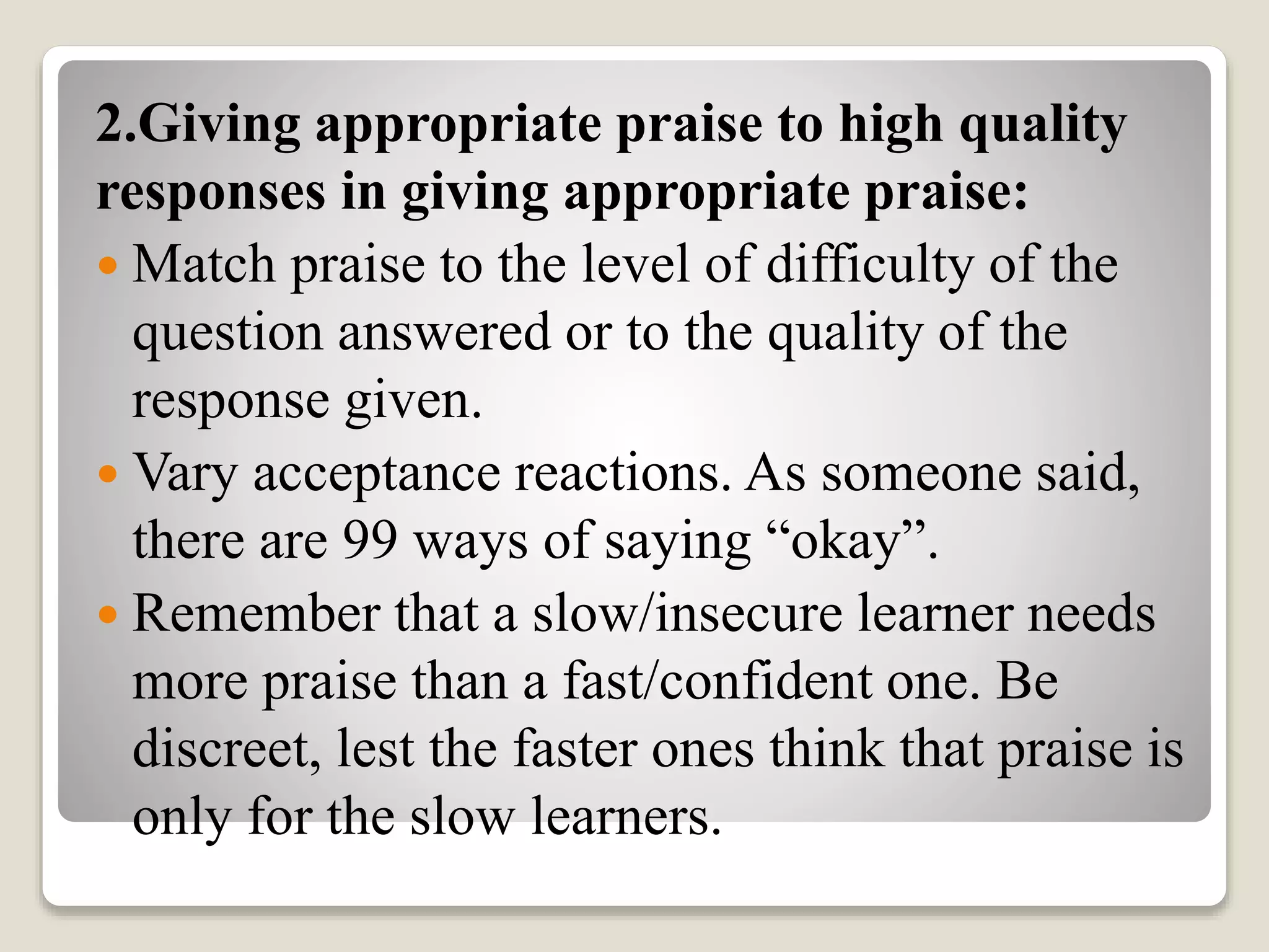 2.Giving appropriate praise to high quality
responses in giving appropriate praise:
 Match praise to the level of difficulty of the
question answered or to the quality of the
response given.
 Vary acceptance reactions. As someone said,
there are 99 ways of saying “okay”.
 Remember that a slow/insecure learner needs
more praise than a fast/confident one. Be
discreet, lest the faster ones think that praise is
only for the slow learners.
 