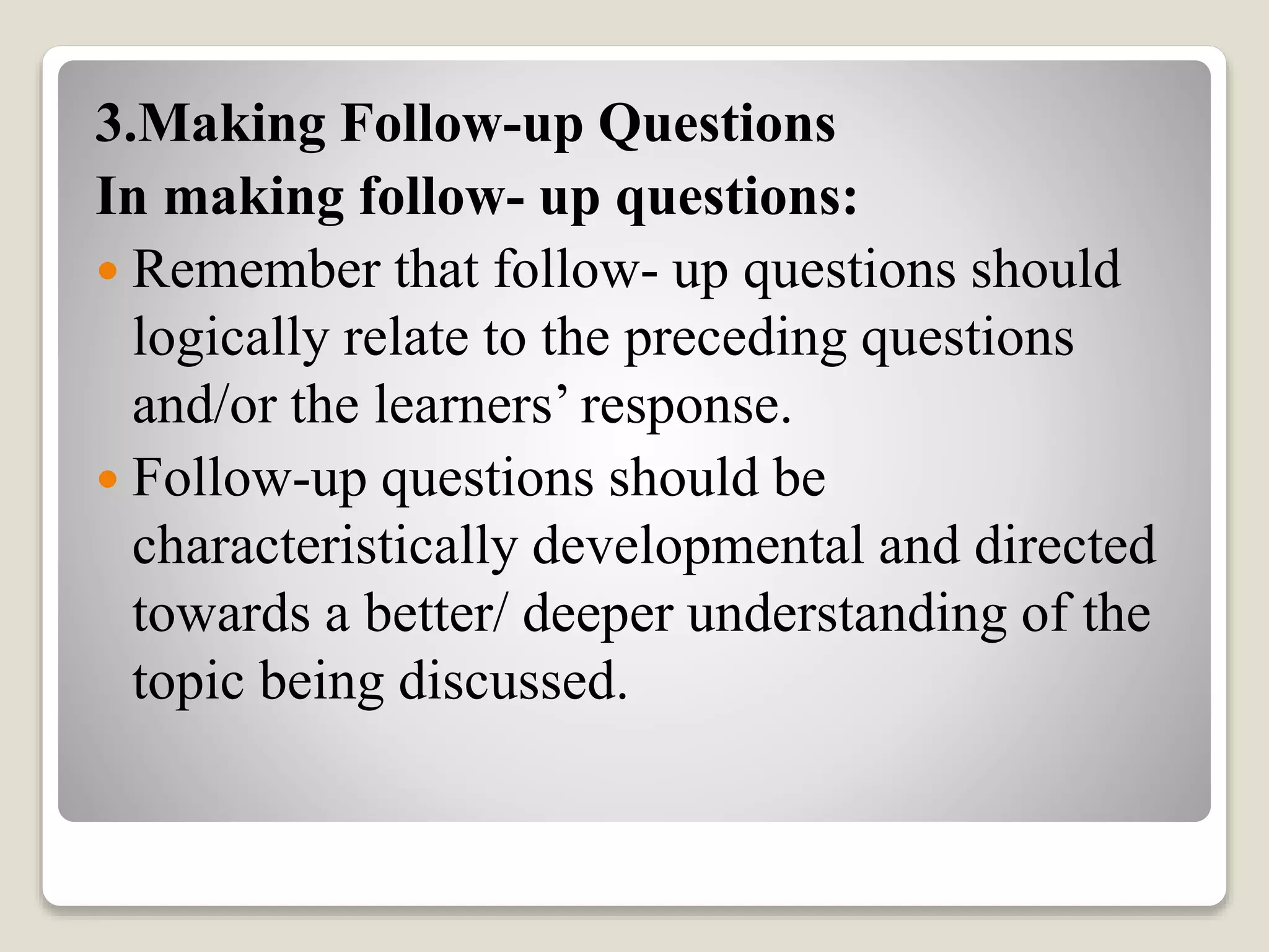 3.Making Follow-up Questions
In making follow- up questions:
 Remember that follow- up questions should
logically relate to the preceding questions
and/or the learners’ response.
 Follow-up questions should be
characteristically developmental and directed
towards a better/ deeper understanding of the
topic being discussed.
 