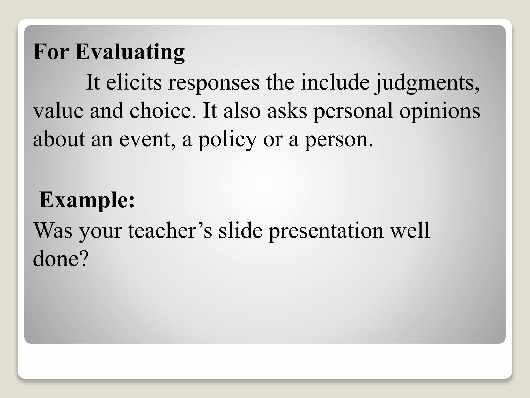 For Evaluating
It elicits responses the include judgments,
value and choice. It also asks personal opinions
about an event, a policy or a person.
Example:
Was your teacher’s slide presentation well
done?
 