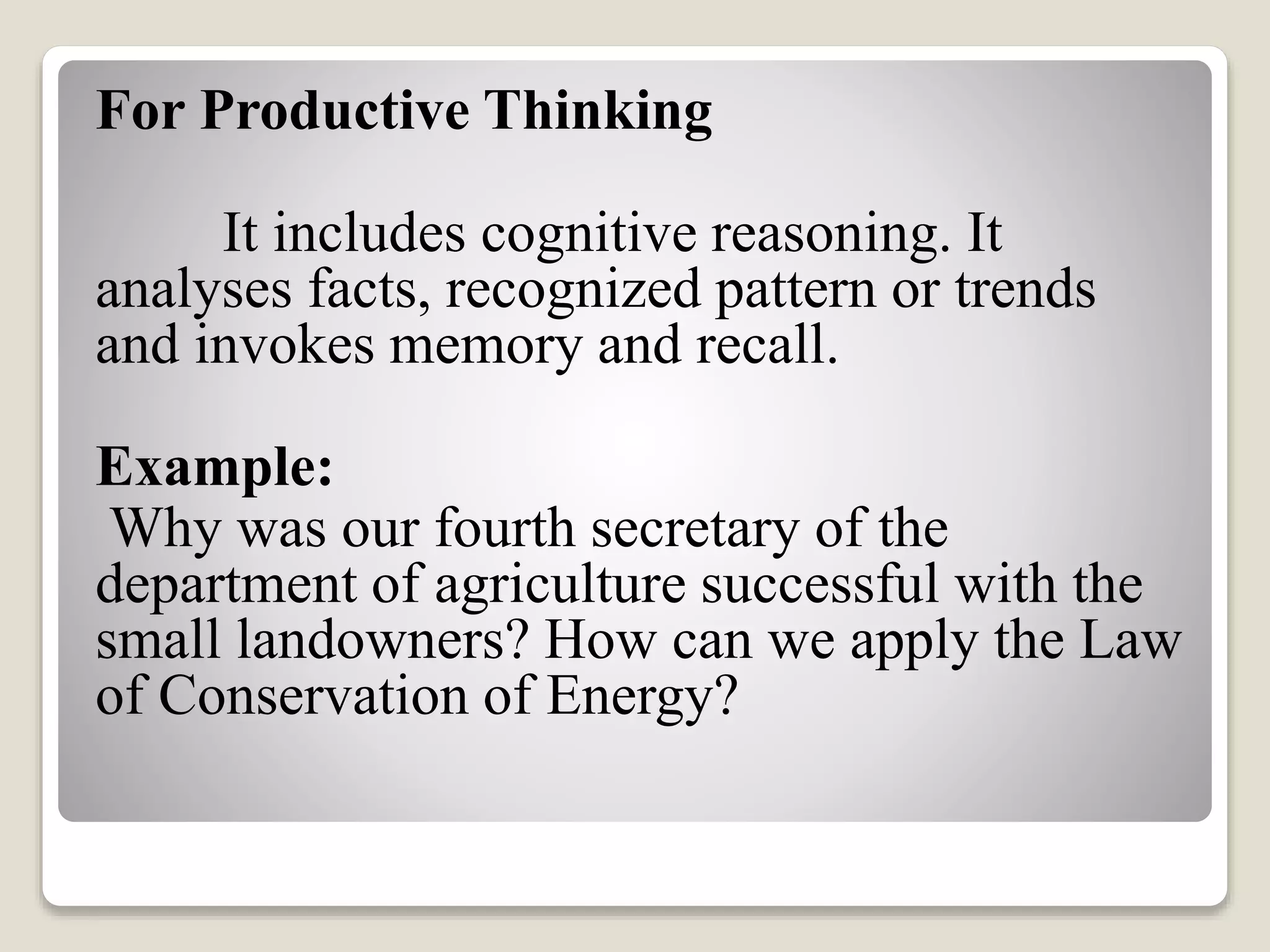 For Productive Thinking
It includes cognitive reasoning. It
analyses facts, recognized pattern or trends
and invokes memory and recall.
Example:
Why was our fourth secretary of the
department of agriculture successful with the
small landowners? How can we apply the Law
of Conservation of Energy?
 