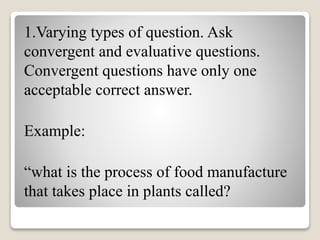 1.Varying types of question. Ask
convergent and evaluative questions.
Convergent questions have only one
acceptable correct answer.
Example:
“what is the process of food manufacture
that takes place in plants called?
 
