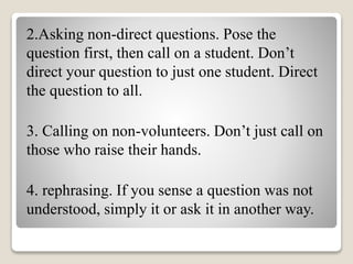 2.Asking non-direct questions. Pose the
question first, then call on a student. Don’t
direct your question to just one student. Direct
the question to all.
3. Calling on non-volunteers. Don’t just call on
those who raise their hands.
4. rephrasing. If you sense a question was not
understood, simply it or ask it in another way.
 