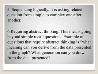5. Sequencing logically. It is asking related
question from simple to complex one after
another.
6.Requiring abstract thinking. This means going
beyond simple recall questions. Example of
questions that require abstract thinking is “what
meaning can you derive from the data presented
in the graph? What generation can you draw
from the data presented?
 