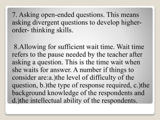 7. Asking open-ended questions. This means
asking divergent questions to develop higher-
order- thinking skills.
8.Allowing for sufficient wait time. Wait time
refers to the pause needed by the teacher after
asking a question. This is the time wait when
she waits for answer. A number if things to
consider are:a.)the level of difficulty of the
question, b.)the type of response required, c.)the
background knowledge of the respondents and
d.)the intellectual ability of the respondents.
 