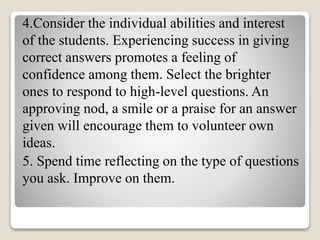 4.Consider the individual abilities and interest
of the students. Experiencing success in giving
correct answers promotes a feeling of
confidence among them. Select the brighter
ones to respond to high-level questions. An
approving nod, a smile or a praise for an answer
given will encourage them to volunteer own
ideas.
5. Spend time reflecting on the type of questions
you ask. Improve on them.
 