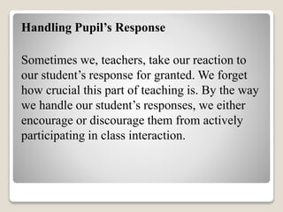 Handling Pupil’s Response
Sometimes we, teachers, take our reaction to
our student’s response for granted. We forget
how crucial this part of teaching is. By the way
we handle our student’s responses, we either
encourage or discourage them from actively
participating in class interaction.
 