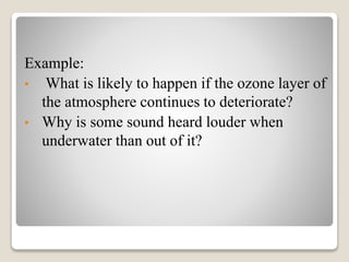 Example:
• What is likely to happen if the ozone layer of
the atmosphere continues to deteriorate?
• Why is some sound heard louder when
underwater than out of it?
 