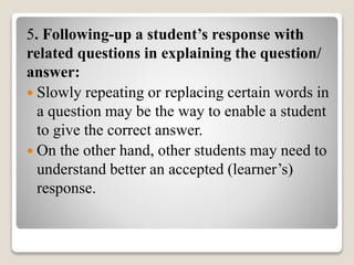 5. Following-up a student’s response with
related questions in explaining the question/
answer:
 Slowly repeating or replacing certain words in
a question may be the way to enable a student
to give the correct answer.
 On the other hand, other students may need to
understand better an accepted (learner’s)
response.
 