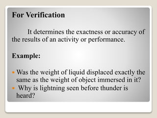 For Verification
It determines the exactness or accuracy of
the results of an activity or performance.
Example:
 Was the weight of liquid displaced exactly the
same as the weight of object immersed in it?
 Why is lightning seen before thunder is
heard?
 