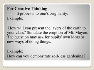 For Creative Thinking
It probes into one’s originality.
Example:
How will you present the layers of the earth to
your class? Simulate the eruption of Mt. Mayon.
The question may ask for pupils’ own ideas or
new ways of doing things.
Example:
How can you demonstrate soil-less gardening?
 