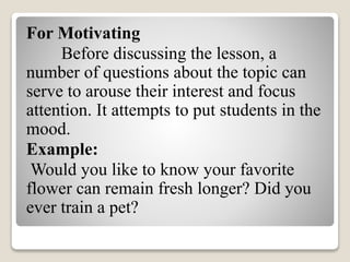 For Motivating
Before discussing the lesson, a
number of questions about the topic can
serve to arouse their interest and focus
attention. It attempts to put students in the
mood.
Example:
Would you like to know your favorite
flower can remain fresh longer? Did you
ever train a pet?
 