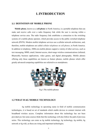 1.INTRODUCTION
1.1 DEFINITION OF MOBILE PHONE
Mobile phone, known as a cell phone in North America, is a portable telephone that can
make and receive calls over a radio frequency link while the user is moving within a
telephone service area. The radio frequency link establishes a connection to the switching
systems of a mobile phone operator, which provides access to the public switched telephone
network (PSTN). Modern mobile telephone services use a cellular network architecture, and,
therefore, mobile telephones are called cellular telephones or cell phones, in North America.
In addition to telephony, 2000s-era mobile phones support a variety of other services, such as
text messaging, MMS, email, Internet access, short-range wireless communications (infrared,
Bluetooth), business applications, video games, and digital photography. Mobile phones
offering only those capabilities are known as feature phones; mobile phones which offer
greatly advanced computing capabilities are referred to as smartphones.
Fig.1.The mobile phones
1.2 WHAT IS 6G MOBILE TECHNOLOGY
6g mobile technology in upcoming name in field of mobile communication
technologies, it is based on set of standards which enable devices to connect internet with
broadband wireless access. Complete information about this technology has not been
provided yet, but some sources think that this technology will also follow the path of previous
series. This technology can come as 6g mobile technology, 6g technology, 6g mobile, 6g
network or 6g wiki, as these are rising and important technologies.
1
 
