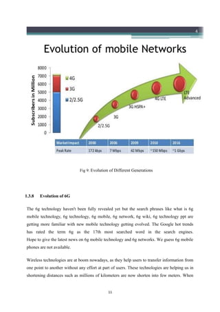 Fig 9: Evolution of Different Generations
1.3.8 Evolution of 6G
The 6g technology haven't been fully revealed yet but the search phrases like what is 6g
mobile technology, 6g technology, 6g mobile, 6g network, 6g wiki, 6g technology ppt are
getting more familiar with new mobile technology getting evolved. The Google hot trends
has rated the term 6g as the 17th most searched word in the search engines.
Hope to give the latest news on 6g mobile technology and 6g networks. We guess 6g mobile
phones are not available.
Wireless technologies are at boom nowadays, as they help users to transfer information from
one point to another without any effort at part of users. These technologies are helping us in
shortening distances such as millions of kilometers are now shorten into few meters. When
11
 