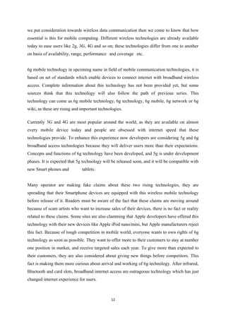 we put consideration towards wireless data communication then we come to know that how
essential is this for mobile computing. Different wireless technologies are already available
today to ease users like 2g, 3G, 4G and so on; these technologies differ from one to another
on basis of availability, range, performance and coverage etc.
6g mobile technology in upcoming name in field of mobile communication technologies, it is
based on set of standards which enable devices to connect internet with broadband wireless
access. Complete information about this technology has not been provided yet, but some
sources think that this technology will also follow the path of previous series. This
technology can come as 6g mobile technology, 6g technology, 6g mobile, 6g network or 6g
wiki, as these are rising and important technologies.
Currently 3G and 4G are most popular around the world, as they are available on almost
every mobile device today and people are obsessed with internet speed that these
technologies provide. To enhance this experience now developers are considering 5g and 6g
broadband access technologies because they will deliver users more than their expectations.
Concepts and functions of 6g technology have been developed, and 5g is under development
phases. It is expected that 5g technology will be released soon, and it will be compatible with
new Smart phones and tablets.
Many operator are making fake claims about these two rising technologies, they are
spreading that their Smartphone devices are equipped with this wireless mobile technology
before release of it. Readers must be aware of the fact that these claims are moving around
because of scam artists who want to increase sales of their devices, there is no fact or reality
related to these claims. Some sites are also clamming that Apple developers have offered this
technology with their new devices like Apple iPod nano/mini, but Apple manufacturers reject
this fact. Because of tough competition in mobile world, everyone wants to own rights of 6g
technology as soon as possible. They want to offer more to their customers to stay at number
one position in market, and receive targeted sales each year. To give more than expected to
their customers, they are also considered about giving new things before competitors. This
fact is making them more curious about arrival and working of 6g technology. After infrared,
Bluetooth and card slots, broadband internet access are outrageous technology which has just
changed internet experience for users.
12
 