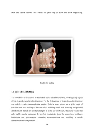 8GB and 16GB versions and carries the price tag of $149 and $179 respectively.
Fig 10: 6G mobile
1.4 6G TECHNOLOGY
The importance of electronics in the modern world is hard to overstate, touching every aspect
of life. A good example is the telephone. For the first century of its existence, the telephone
was strictly a voice communication device. Today’s smart phone has a wide range of
functions that have nothing to do with voice, including email, web browsing and personal
entertainment. Tablets are another example. In just a few short years, they have become not
only highly popular consumer devices but productivity tools for enterprises, healthcare
institutions and governments, enhancing communications and providing a mobile
communications workplatform.
14
 
