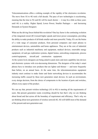 Telecommunications offers a striking example of the rapidity of the electronics revolution.
The move from 1G to 4G took a full decade. The pace of new technologies is accelerating,
meaning that the time to 5G and 6G will be much shorter — it may be a little as three years
until 6G is a reality. Higher Speed, Lower Power, Smaller Packages — and Increasing
Demands on System Designers
What are the driving forces behind this revolution? One key factor is the continuing evolution
of the integrated circuit (IC) toward higher speeds and lower power consumption, providing
the ability to make products of all kinds smaller and more powerful. Today, ICs are the brains
of a wide range of consumer products, from personal computers and smart phones to
entertainment devices, automobiles and home appliances. They are at the core of industrial
products such as industrial machinery and equipment, medical devices, renewable energy
equipment, oil and gas exploration systems, digital homes, networking components, process
control equipment, aircraft,and construction equipment.
At the system level, designers are being asked to pack more and more capability into devices
and electronic systems with ever-decreasing dimensions. The designers of the today’s smart
phones have to introduce new products that are lighter and thinner — and more frequently
than before, on an annual basis. At the same time, the telecommunications equipment
industry must continue to make faster and faster networking devices to accommodate the
increasing traffic caused by these next generation smart devices. In such an environment,
every design decision, from the choice of components to the location of ports and switches,
affects every aspect of the product.
We can say that, present wireless technology (1G to 4G) is meeting all the requirements of
users. But present generation wants everything should be fast that’s why we are thinking
about broad and fast across all the boundary of requirement and efficiency. That’s why we
are thinking about next generation of wireless network 6G. 6G will fulfill most of the demand
of the present and next generation user.
15
 