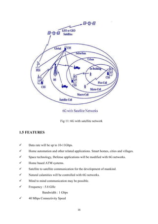 Fig 11: 6G with satellite network
1.5 FEATURES
 Data rate will be up to 10-11Gbps.
 Home automation and other related applications. Smart homes, cities and villages.
 Space technology, Defense applications will be modified with 6G networks.
 Home based ATM systems.
 Satellite to satellite communication for the development of mankind.
 Natural calamities will be controlled with 6G networks.
 Mind to mind communication may be possible.
 Frequency : 5.8 GHz
Bandwidth : 1 Gbps
 40 Mbps Connectivity Speed
16
 