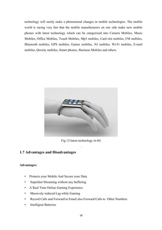 technology will surely make a phenomenal changes in mobile technologies. The mobile
world is racing very fast that the mobile manufacturers on one side make new mobile
phones with latest technology which can be categorized into Camera Mobiles, Music
Mobiles, Office Mobiles, Touch Mobiles, Mp3 mobiles, Card slot mobiles, FM mobiles,
Bluetooth mobiles, GPS mobiles, Games mobiles, 3G mobiles, Wi-Fi mobiles, E-mail
mobiles, Qwerty mobiles, Smart phones, Business Mobiles and others.
Fig 13:latest technology in 6G
.
1.7 Advantages and Disadvantages
Advantages:
• Protects your Mobile And Secure your Data
• Superfast Streaming without any buffering
• A Real Time Online Gaming Experience
• Massively reduced Lag while Gaming
• Record Calls and Forward to Email also Forward Calls to Other Numbers
• Intelligent Batteries
18
 