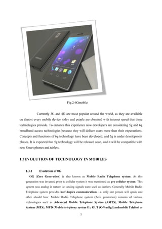 Fig.2 6Gmobile
Currently 3G and 4G are most popular around the world, as they are available
on almost every mobile device today and people are obsessed with internet speed that these
technologies provide. To enhance this experience now developers are considering 5g and 6g
broadband access technologies because they will deliver users more than their expectations.
Concepts and functions of 6g technology have been developed, and 5g is under development
phases. It is expected that 5g technology will be released soon, and it will be compatible with
new Smart phones and tablets.
1.3EVOLUTION OF TECHNOLOGY IN MOBILES
1.3.1 Evolution of 0G
OG (Zero Generation) is also known as Mobile Radio Telephone system. As this
generation was invented prior to cellular system it was mentioned as pre cellular system. This
system was analog in nature i.e. analog signals were used as carriers. Generally Mobile Radio
Telephone system provides half duplex communications i.e. only one person will speak and
other should hear. Mobile Radio Telephone system (Zero generation) consists of various
technologies such as Advanced Mobile Telephone System (AMTS), Mobile Telephone
System (MTS), MTD (Mobile telephony system D), OLT (Offentlig Landmobile Telefoni or
2
 