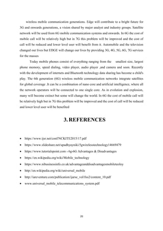 wireless mobile communication generations. Edge will contribute to a bright future for
3G and onwards generations, a vision shared by major analyst and industry groups. Satellite
network will be used from 6G mobile communication systems and onwards. In 6G the cost of
mobile call will be relatively high but in 7G this problem will be improved and the cost of
call will be reduced and lower level user will benefit from it. Automobile and the television
changed our lives but EDGE will change our lives by providing 3G, 4G, 5G, 6G, 7G services
for the masses
Today mobile phones consist of everything ranging from the smallest size, largest
phone memory, speed dialing, video player, audio player ,and camera and soon. Recently
with the development of internets and Bluetooth technology data sharing has become a child's
play. The 6th generation (6G) wireless mobile communication networks integrate satellites
for global coverage .It can be a combination of nano core and artificial intelligence, where all
the network operators will be connected to one single core. As in evolution and explosion,
many will become extinct but some will change the world. In 6G the cost of mobile call will
be relatively high but in 7G this problem will be improved and the cost of call will be reduced
and lower level user will be benefited
3.REFERENCES
• https://www.ijsr.net/conf/NCKITE2015/17.pdf
• https://www.slideshare.net/upadhyayniki/5gwirelesstechnology14669479
• https://www.tutorialspoint.com › 6g›6G Advantages & Disadvantages
• https://en.wikipedia.org/wiki/Mobile_technology
• https://www.nibusinessinfo.co.uk/advantageanddisadvantagesmobileteoloy
• http://en.wikipedia.org/wiki/universal_mobile
• http://iarcventure.com/publication/ijarse_vol1lss2/content_10.pdf
• www.universal_mobile_telecommunications_system.pdf
20
 