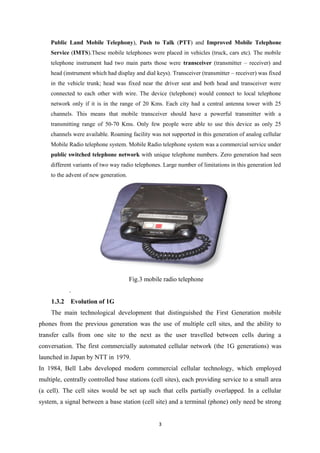Public Land Mobile Telephony), Push to Talk (PTT) and Improved Mobile Telephone
Service (IMTS).These mobile telephones were placed in vehicles (truck, cars etc). The mobile
telephone instrument had two main parts those were transceiver (transmitter – receiver) and
head (instrument which had display and dial keys). Transceiver (transmitter – receiver) was fixed
in the vehicle trunk; head was fixed near the driver seat and both head and transceiver were
connected to each other with wire. The device (telephone) would connect to local telephone
network only if it is in the range of 20 Kms. Each city had a central antenna tower with 25
channels. This means that mobile transceiver should have a powerful transmitter with a
transmitting range of 50-70 Kms. Only few people were able to use this device as only 25
channels were available. Roaming facility was not supported in this generation of analog cellular
Mobile Radio telephone system. Mobile Radio telephone system was a commercial service under
public switched telephone network with unique telephone numbers. Zero generation had seen
different variants of two way radio telephones. Large number of limitations in this generation led
to the advent of new generation.
Fig.3 mobile radio telephone
.
1.3.2 Evolution of 1G
The main technological development that distinguished the First Generation mobile
phones from the previous generation was the use of multiple cell sites, and the ability to
transfer calls from one site to the next as the user travelled between cells during a
conversation. The first commercially automated cellular network (the 1G generations) was
launched in Japan by NTT in 1979.
In 1984, Bell Labs developed modern commercial cellular technology, which employed
multiple, centrally controlled base stations (cell sites), each providing service to a small area
(a cell). The cell sites would be set up such that cells partially overlapped. In a cellular
system, a signal between a base station (cell site) and a terminal (phone) only need be strong
3
 