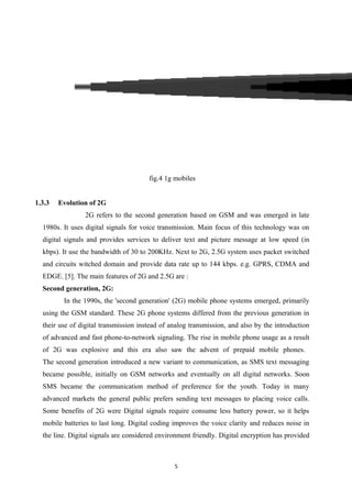 fig.4 1g mobiles
1.3.3 Evolution of 2G
2G refers to the second generation based on GSM and was emerged in late
1980s. It uses digital signals for voice transmission. Main focus of this technology was on
digital signals and provides services to deliver text and picture message at low speed (in
kbps). It use the bandwidth of 30 to 200KHz. Next to 2G, 2.5G system uses packet switched
and circuits witched domain and provide data rate up to 144 kbps. e.g. GPRS, CDMA and
EDGE. [5]. The main features of 2G and 2.5G are :
Second generation, 2G:
In the 1990s, the 'second generation' (2G) mobile phone systems emerged, primarily
using the GSM standard. These 2G phone systems differed from the previous generation in
their use of digital transmission instead of analog transmission, and also by the introduction
of advanced and fast phone-to-network signaling. The rise in mobile phone usage as a result
of 2G was explosive and this era also saw the advent of prepaid mobile phones.
The second generation introduced a new variant to communication, as SMS text messaging
became possible, initially on GSM networks and eventually on all digital networks. Soon
SMS became the communication method of preference for the youth. Today in many
advanced markets the general public prefers sending text messages to placing voice calls.
Some benefits of 2G were Digital signals require consume less battery power, so it helps
mobile batteries to last long. Digital coding improves the voice clarity and reduces noise in
the line. Digital signals are considered environment friendly. Digital encryption has provided
5
 