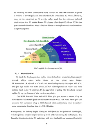 for reliability and speed (data transfer rates). To meet the IMT-2000 standards, a system
is required to provide peak data rates of at least 200 kbit/s (about 0.2 Mbit/s). However,
many services advertised as 3G provide higher speed than the minimum technical
requirements for a 3G service. Recent 3G releases, often denoted 3.5G and 3.75G, also
provide mobile broadband access of several Mbit/s to smart phones and mobile modems
in laptop computers.
Fig 7: mobile development up to 3G
1.3.6 Evolution of 4G
4G stands for fourth generation mobile phone technology: a superfast, high capacity
network which makes doing things on your phone seem instant.
EE was the first UK network to offer 4G, and we're leading the way once again with 4G+.
That plus sign means even faster speeds, as 4G+ enabled phones can receive data from
multiple bands in the 4G spectrum. It's the equivalent of getting fiber broadband on your
mobile. So you can do more of what you love, even faster.
Our 4GEE Essential Plans and 4GEE Plans give you access to speeds of up to
60Mb/Second. Our fastest speeds are accessed with our 4GEE Max Plans, which give you
access to 4G+ and speeds of up to 90Mb/Second. Check out the table below to see how
speed improves the download time of a 5GB HD video.
Consequently, the industry began looking to data-optimized 4th-generation technologies,
with the promise of speed improvements up to 10-fold over existing 3G technologies. It is
basically the extension in the 3G technology with more bandwidth and services offers in the
8
 