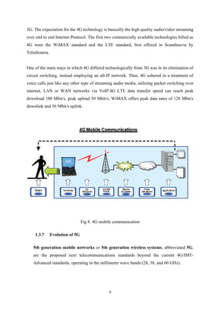 3G. The expectation for the 4G technology is basically the high quality audio/video streaming
over end to end Internet Protocol. The first two commercially available technologies billed as
4G were the WiMAX standard and the LTE standard, first offered in Scandinavia by
TeliaSonera.
One of the main ways in which 4G differed technologically from 3G was in its elimination of
circuit switching, instead employing an all-IP network. Thus, 4G ushered in a treatment of
voice calls just like any other type of streaming audio media, utilizing packet switching over
internet, LAN or WAN networks via VoIP.4G LTE data transfer speed can reach peak
download 100 Mbit/s, peak upload 50 Mbit/s, WiMAX offers peak data rates of 128 Mbit/s
downlink and 56 Mbit/s uplink.
Fig 8. 4G mobile communication
1.3.7 Evolution of 5G
5th generation mobile networks or 5th generation wireless systems, abbreviated 5G,
are the proposed next telecommunications standards beyond the current 4G/IMT-
Advanced standards, operating in the millimeter wave bands (28, 38, and 60 GHz).
9
 