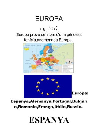 EUROPA
significat:
Europa prove del nom d'una princesa
fenícia,anomenada Europa.
Europa:
Espanya,Alemanya,Portugal,Bulgàri
a,Romania,França,Itàlia,Russia.
ESPANYA
 
