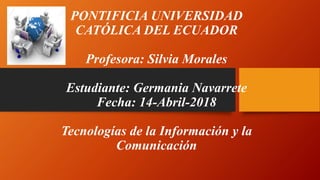 PONTIFICIA UNIVERSIDAD
CATÓLICA DEL ECUADOR
Profesora: Silvia Morales
Estudiante: Germania Navarrete
Fecha: 14-Abril-2018
Tecnologías de la Información y la
Comunicación
 