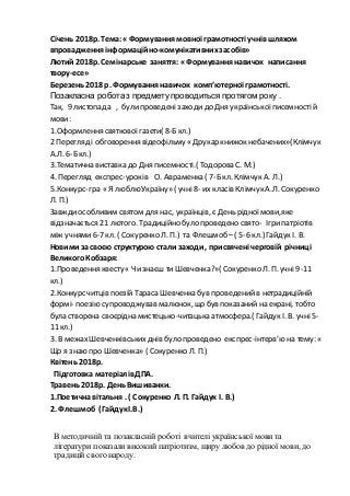 Січень 2018р. Тема:« Формування мовної грамотності учнів шляхом
впровадження інформаційно-комунікативних засобів»
Лютий 2018р. Семінарське заняття: « Формування навичок написання
твору-есе»
Березень2018 р. Формування навичок комп’ютерної грамотності.
Позакласна робота з предмету проводиться протягом року .
Так, 9 листопада , булипроведені заходи до Дня українськоїписемності й
мови:
1.Оформлення святковоїгазети( 8-Бкл.)
2 Перегляд і обговорення відеофільму « Друкар книжок небачених»(Клімчук
А.Л. 6-Бкл.)
3.Тематична виставка до Дня писемності.( Тодорова С. М.)
4. Перегляд експрес-уроків О. Авраменка ( 7-Бкл. Клімчук А. Л.)
5.Конкурс-гра « Я люблю Україну» ( учні8- их класів Клімчук А.Л. Сокуренко
Л. П.)
Завждиособливим святом для нас, українців, є День рідної мови,яке
відзначається 21 лютого. Традиційно було проведено свято- Ігрипатріотів
між учнями 6-7 кл. ( Сокуренко Л. П.) та Флешмоб – ( 5-6 кл.) Гайдук І. В.
Новими за своєю структурою стали заходи , присвячені черговій річниці
ВеликогоКобзаря:
1.Проведення квесту « Чи знаєш ти Шевченка?»( Сокуренко Л. П. учні 9-11
кл.)
2.Конкурс читців поезій Тараса Шевченка був проведений в нетрадиційній
формі- поезію супроводжував малюнок, що був показанийна екрані, тобто
була створена своєрідна мистецько-читацька атмосфера.( Гайдук І. В. учні 5-
11 кл.)
3. В межах Шевченківськихднів було проведено експрес-інтерв’ю на тему: «
Що я знаю про Шевченка» ( Сокуренко Л. П.)
Квітень 2018р.
Підготовка матеріалівДПА.
Травень 2018р. ДеньВишиванки.
1.Поетичнавітальня . ( Сокуренко Л. П. Гайдук І. В.)
2. Флешмоб ( ГайдукІ.В.)
В методичній та позакласній роботі вчителі української мови та
літератури показали високий патріотизм, щиру любов до рідної мови, до
традицій свого народу.
 