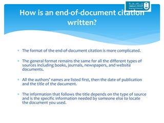  The format of the end-of-document citation is more complicated.
 The general format remains the same for all the different types of
sources including books, journals, newspapers, and website
documents.
 All the authors’ names are listed first, then the date of publication
and the title of the document.
 The information that follows the title depends on the type of source
and is the specific information needed by someone else to locate
the document you used.
How is an end-of-document citation
written?
 