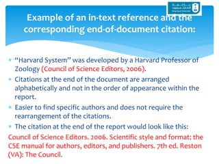 “Harvard System” was developed by a Harvard Professor of
Zoology (Council of Science Editors, 2006).
 Citations at the end of the document are arranged
alphabetically and not in the order of appearance within the
report.
 Easier to find specific authors and does not require the
rearrangement of the citations.
 The citation at the end of the report would look like this:
Council of Science Editors. 2006. Scientific style and format: the
CSE manual for authors, editors, and publishers. 7th ed. Reston
(VA): The Council.
Example of an in-text reference and the
corresponding end-of-document citation:
 