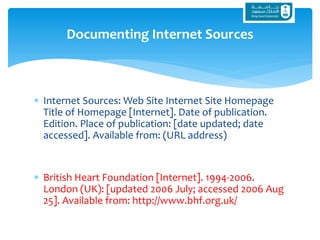  Internet Sources: Web Site Internet Site Homepage
Title of Homepage [Internet]. Date of publication.
Edition. Place of publication: [date updated; date
accessed]. Available from: (URL address)
 British Heart Foundation [Internet]. 1994-2006.
London (UK): [updated 2006 July; accessed 2006 Aug
25]. Available from: http://www.bhf.org.uk/
Documenting Internet Sources
 