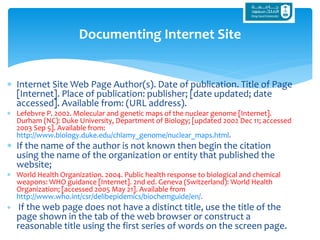  Internet Site Web Page Author(s). Date of publication. Title of Page
[Internet]. Place of publication: publisher; [date updated; date
accessed]. Available from: (URL address).
 Lefebvre P. 2002. Molecular and genetic maps of the nuclear genome [Internet].
Durham (NC): Duke University, Department of Biology; [updated 2002 Dec 11; accessed
2003 Sep 5]. Available from:
http://www.biology.duke.edu/chlamy_genome/nuclear_maps.html.
 If the name of the author is not known then begin the citation
using the name of the organization or entity that published the
website;
 World Health Organization. 2004. Public health response to biological and chemical
weapons: WHO guidance [Internet]. 2nd ed. Geneva (Switzerland): World Health
Organization; [accessed 2005 May 21]. Available from
http://www.who.int/csr/delibepidemics/biochemguide/en/.
 If the web page does not have a distinct title, use the title of the
page shown in the tab of the web browser or construct a
reasonable title using the first series of words on the screen page.
Documenting Internet Site
 