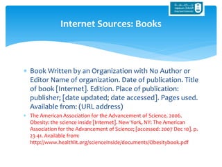  Book Written by an Organization with No Author or
Editor Name of organization. Date of publication. Title
of book [Internet]. Edition. Place of publication:
publisher; [date updated; date accessed]. Pages used.
Available from: (URL address)
 The American Association for the Advancement of Science. 2006.
Obesity: the science inside [Internet]. New York, NY: The American
Association for the Advancement of Science; [accessed: 2007 Dec 10]. p.
23-41. Available from:
http://www.healthlit.org/scienceInside/documents/Obesitybook.pdf
Internet Sources: Books
 