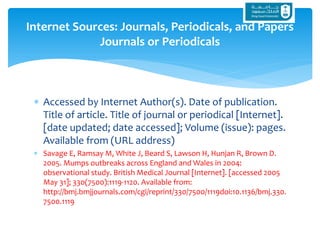  Accessed by Internet Author(s). Date of publication.
Title of article. Title of journal or periodical [Internet].
[date updated; date accessed]; Volume (issue): pages.
Available from (URL address)
 Savage E, Ramsay M, White J, Beard S, Lawson H, Hunjan R, Brown D.
2005. Mumps outbreaks across England and Wales in 2004:
observational study. British Medical Journal [Internet]. [accessed 2005
May 31]; 330(7500):1119-1120. Available from:
http://bmj.bmjjournals.com/cgi/reprint/330/7500/1119doi:10.1136/bmj.330.
7500.1119
Internet Sources: Journals, Periodicals, and Papers
Journals or Periodicals
 