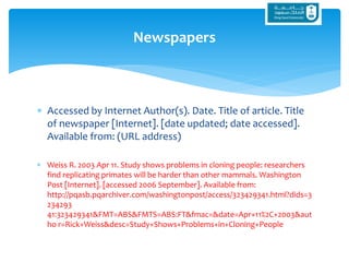  Accessed by Internet Author(s). Date. Title of article. Title
of newspaper [Internet]. [date updated; date accessed].
Available from: (URL address)
 Weiss R. 2003 Apr 11. Study shows problems in cloning people: researchers
find replicating primates will be harder than other mammals. Washington
Post [Internet]. [accessed 2006 September]. Available from:
http://pqasb.pqarchiver.com/washingtonpost/access/323429341.html?dids=3
234293
41:323429341&FMT=ABS&FMTS=ABS:FT&fmac=&date=Apr+11%2C+2003&aut
ho r=Rick+Weiss&desc=Study+Shows+Problems+in+Cloning+People
Newspapers
 