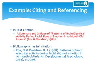 In-Text Citation
 A Summary and Critique of “Patterns of Brain Electrical
Activity During Facial Signs of Emotion in 10 Month Old
Infants” (Fox & Davidson, 1988)
 Bibliography has full citation:
 Fox, N. & Davidson, R. J. (1988). Patterns of brain
electrical activity during facial signs of emotion in
10 month old infants. Developmental Psychology,
24(2), 230-236.
Example: Citing and Referencing
 
