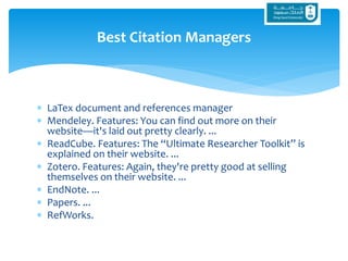  LaTex document and references manager
 Mendeley. Features: You can find out more on their
website—it's laid out pretty clearly. ...
 ReadCube. Features: The “Ultimate Researcher Toolkit” is
explained on their website. ...
 Zotero. Features: Again, they're pretty good at selling
themselves on their website. ...
 EndNote. ...
 Papers. ...
 RefWorks.
Best Citation Managers
 