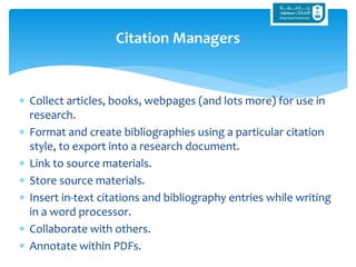  Collect articles, books, webpages (and lots more) for use in
research.
 Format and create bibliographies using a particular citation
style, to export into a research document.
 Link to source materials.
 Store source materials.
 Insert in-text citations and bibliography entries while writing
in a word processor.
 Collaborate with others.
 Annotate within PDFs.
Citation Managers
 