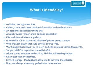 A citation management tool
 Collect, store, and share citation information with collaborators
 An academic social networking site.
 A web browser version and a desktop application
 Cite and store citations anywhere.
 Is free with 2GB of space and 100MB of private group storage.
 Web browser plugin that auto detects source type.
 Word plugin that allows you to insert and edit citations within documents.
 Supports BibTeX export for use with LaTeX.
 Allows you to annotate and markup PDF files within the program.
 Clean user-friendly interface.
 Limited storage - Paid options allow you to increase these limits.
 Does not always accurately grab citation information.
What is Mendeley?
 