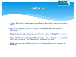  Taking the ideas of another person and using them as if they were your own
ideas.
 Failure to properly give credit to your source of information comprises
plagiarism
 Plagiarizing can subject you to administrative action or disciplinary penalty.
 The availability of text in digital form increases the possibility of accidentally
using someone else's material without acknowledgement
 Make sure you record all the details of the material you make notes on at
the time
Plagiarism
 
