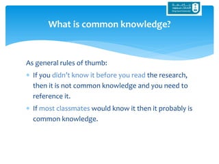 As general rules of thumb:
 If you didn’t know it before you read the research,
then it is not common knowledge and you need to
reference it.
 If most classmates would know it then it probably is
common knowledge.
What is common knowledge?
 