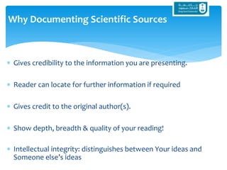  Gives credibility to the information you are presenting.
 Reader can locate for further information if required
 Gives credit to the original author(s).
 Show depth, breadth & quality of your reading!
 Intellectual integrity: distinguishes between Your ideas and
Someone else’s ideas
Why Documenting Scientific Sources
 