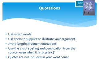  Use exact words
 Use them to support or illustrate your argument
 Avoid lengthy/frequent quotations
 Use the exact spelling and punctuation from the
source, even when it is rong [sic]!
 Quotes are not included in your word count
Quotations
 