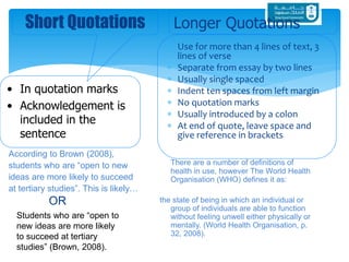  Use for more than 4 lines of text, 3
lines of verse
 Separate from essay by two lines
 Usually single spaced
 Indent ten spaces from left margin
 No quotation marks
 Usually introduced by a colon
 At end of quote, leave space and
give reference in brackets
Short Quotations
• In quotation marks
• Acknowledgement is
included in the
sentence
Longer Quotations
According to Brown (2008),
students who are “open to new
ideas are more likely to succeed
at tertiary studies”. This is likely…
There are a number of definitions of
health in use, however The World Health
Organisation (WHO) defines it as:
the state of being in which an individual or
group of individuals are able to function
without feeling unwell either physically or
mentally. (World Health Organisation, p.
32, 2008).
OR
Students who are “open to
new ideas are more likely
to succeed at tertiary
studies” (Brown, 2008).
 